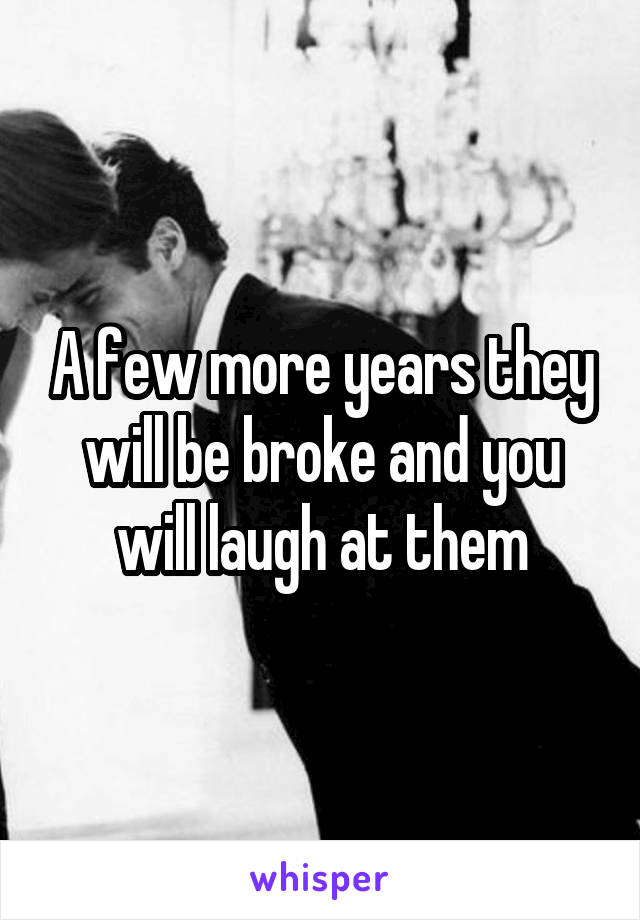 A few more years they will be broke and you will laugh at them