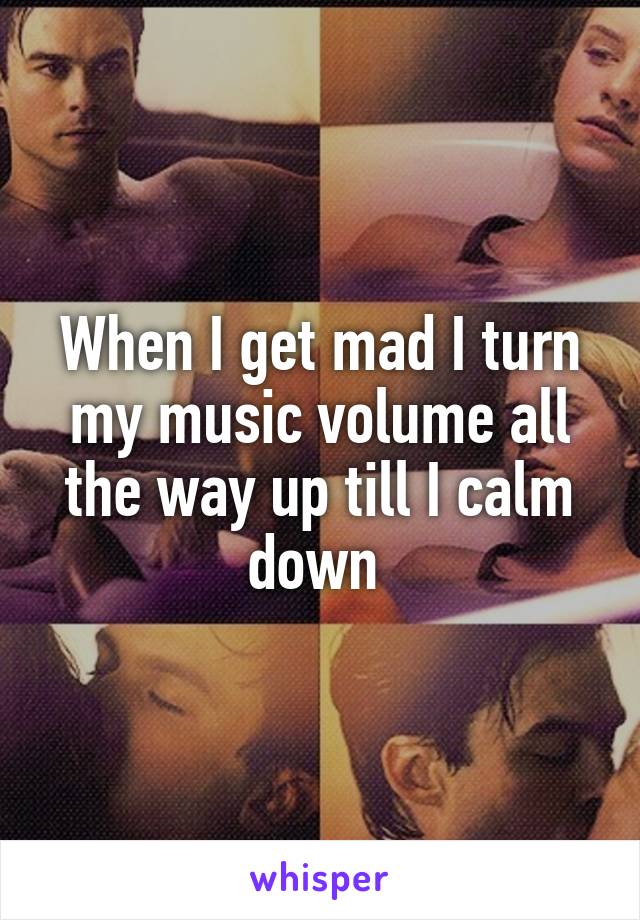 When I get mad I turn my music volume all the way up till I calm down 