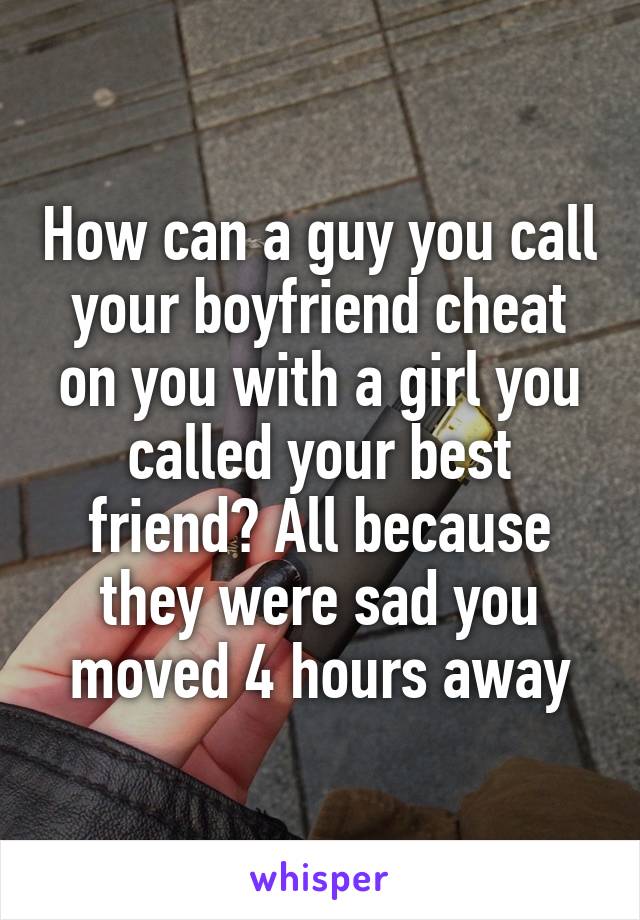 How can a guy you call your boyfriend cheat on you with a girl you called your best friend? All because they were sad you moved 4 hours away