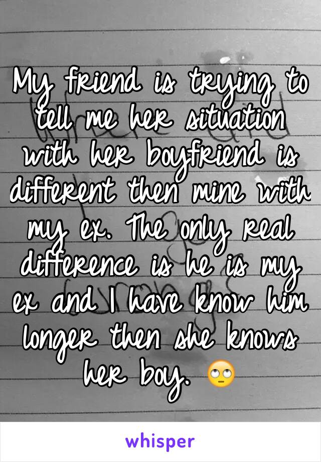 My friend is trying to tell me her situation with her boyfriend is different then mine with my ex. The only real difference is he is my ex and I have know him longer then she knows her boy. 🙄