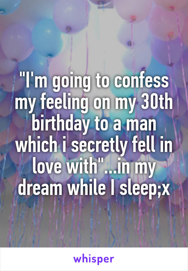 "I'm going to confess my feeling on my 30th birthday to a man which i secretly fell in love with"...in my dream while I sleep;x