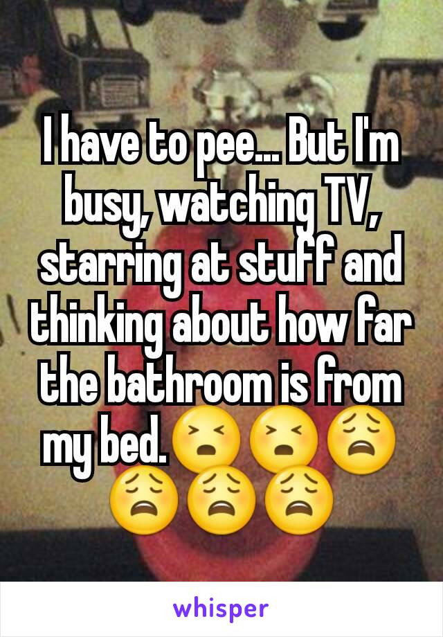 I have to pee... But I'm busy, watching TV, starring at stuff and thinking about how far the bathroom is from my bed.😣😣😩😩😩😩