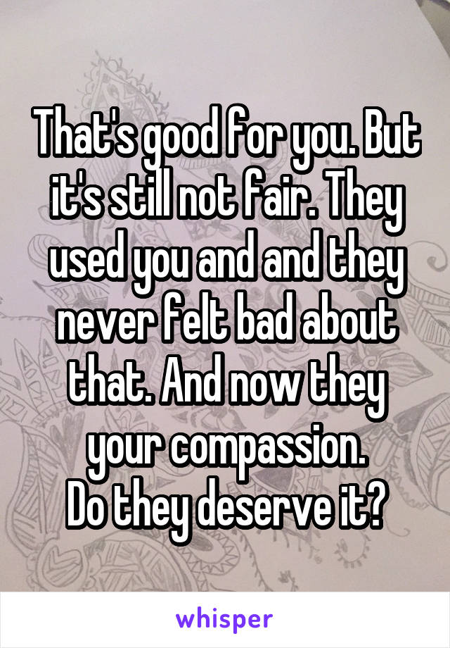 That's good for you. But it's still not fair. They used you and and they never felt bad about that. And now they your compassion.
Do they deserve it?