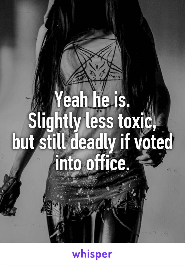 Yeah he is.
Slightly less toxic, but still deadly if voted into office.