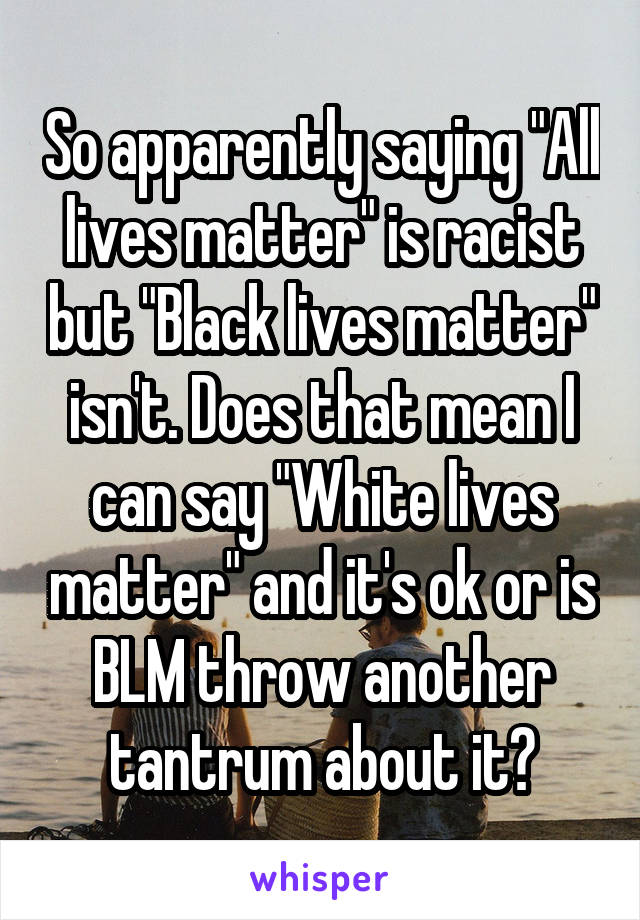 So apparently saying "All lives matter" is racist but "Black lives matter" isn't. Does that mean I can say "White lives matter" and it's ok or is BLM throw another tantrum about it?