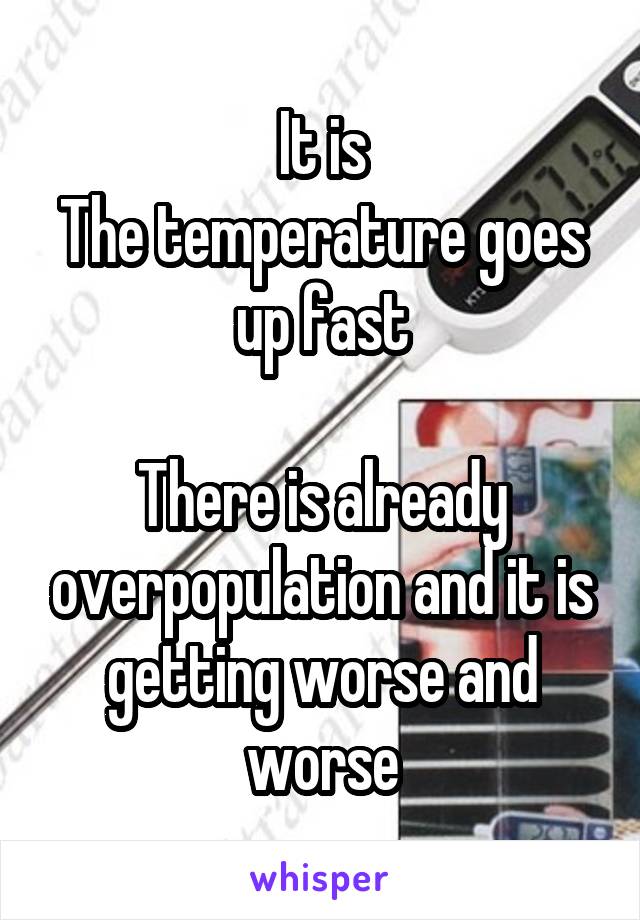 It is
The temperature goes up fast

There is already overpopulation and it is getting worse and worse