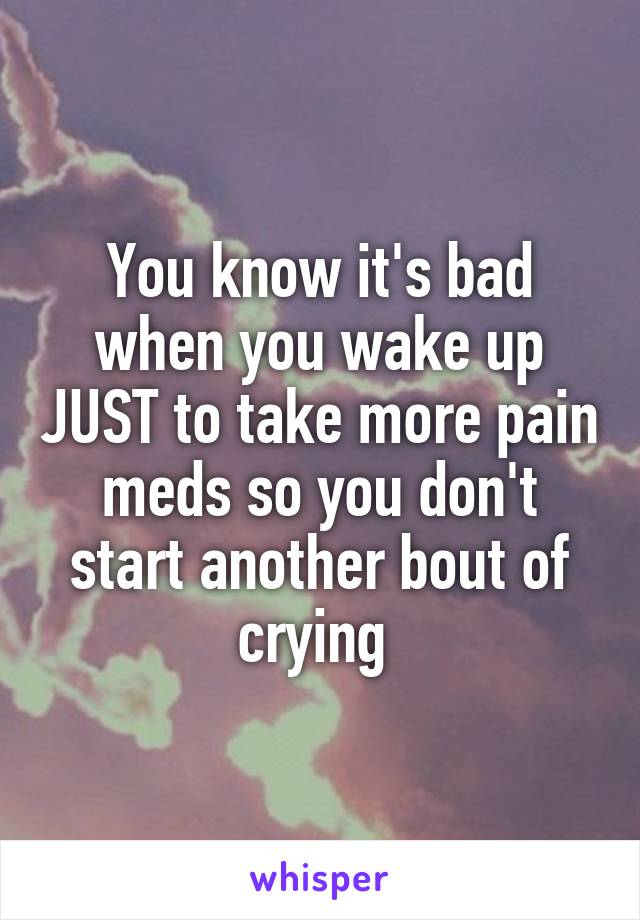 You know it's bad when you wake up JUST to take more pain meds so you don't start another bout of crying 