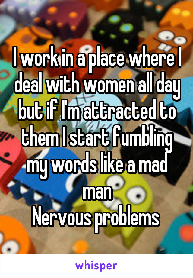 I work in a place where I deal with women all day but if I'm attracted to them I start fumbling my words like a mad man
Nervous problems 