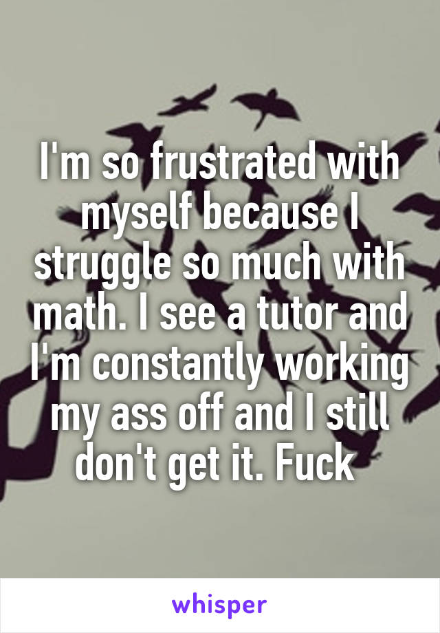 I'm so frustrated with myself because I struggle so much with math. I see a tutor and I'm constantly working my ass off and I still don't get it. Fuck 