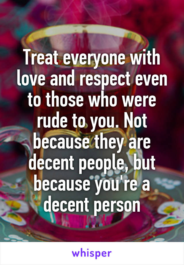 Treat everyone with love and respect even to those who were rude to you. Not because they are decent people, but because you're a decent person