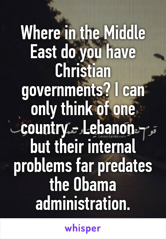 Where in the Middle East do you have Christian governments? I can only think of one country - Lebanon - but their internal problems far predates the Obama administration.