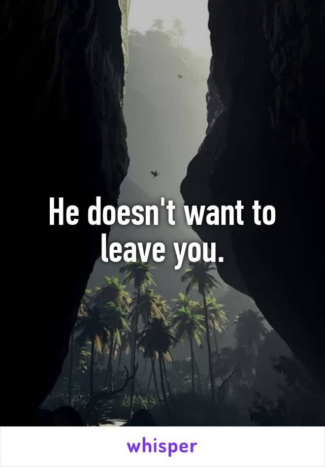 He doesn't want to leave you.