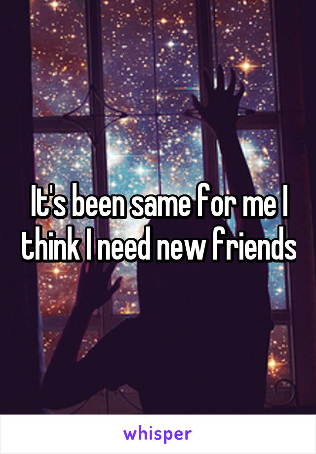 It's been same for me I think I need new friends