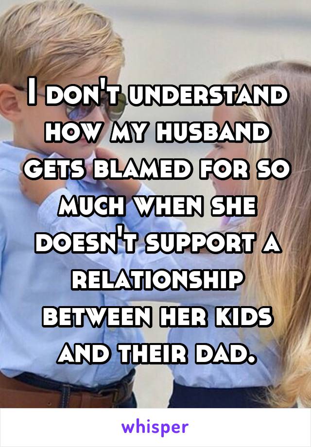 I don't understand how my husband gets blamed for so much when she doesn't support a relationship between her kids and their dad.