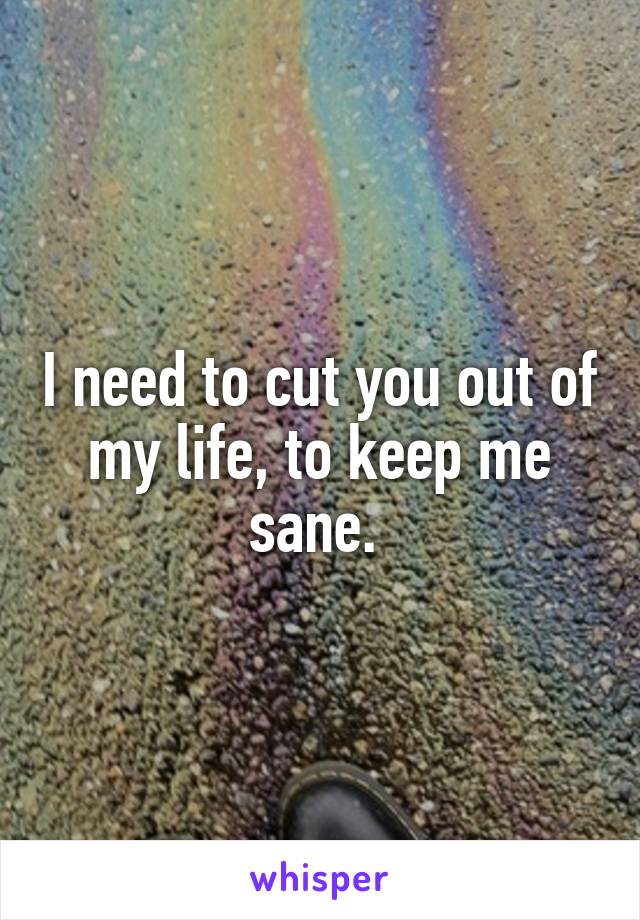 I need to cut you out of my life, to keep me sane. 