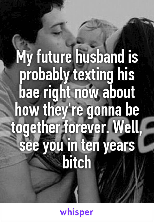 My future husband is probably texting his bae right now about how they're gonna be together forever. Well, see you in ten years bitch