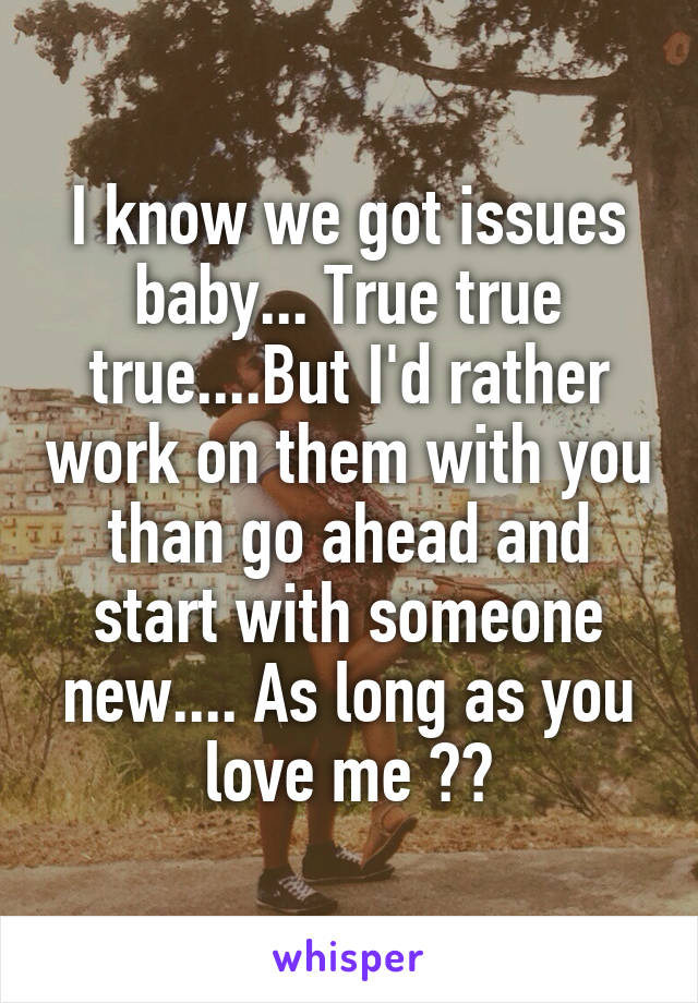 I know we got issues baby... True true true....But I'd rather work on them with you than go ahead and start with someone new.... As long as you love me ❤️