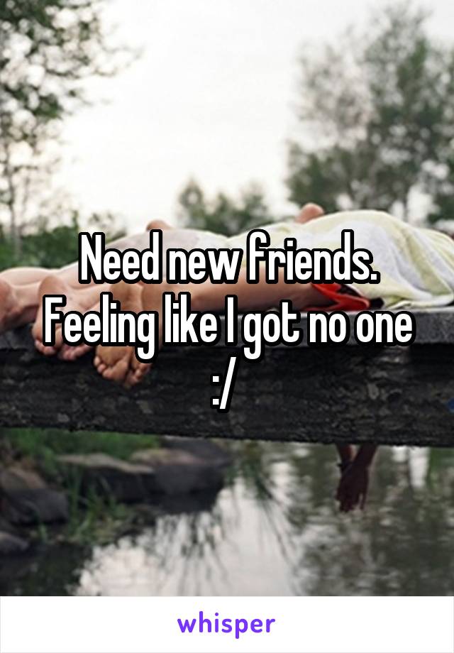 Need new friends. Feeling like I got no one :/ 