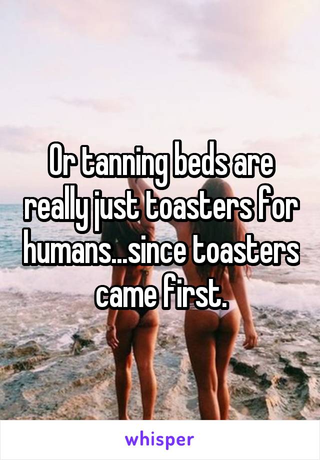 Or tanning beds are really just toasters for humans...since toasters came first.