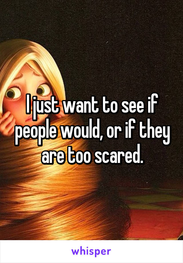 I just want to see if people would, or if they are too scared.