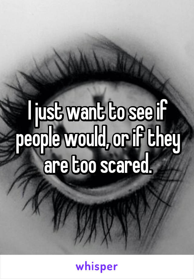 I just want to see if people would, or if they are too scared.