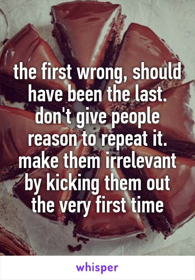 the first wrong, should have been the last. don't give people reason to repeat it. make them irrelevant by kicking them out the very first time