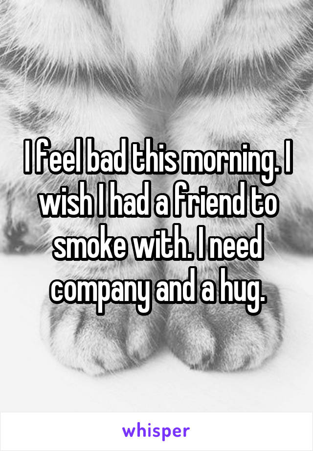 I feel bad this morning. I wish I had a friend to smoke with. I need company and a hug.