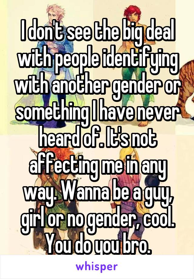 I don't see the big deal with people identifying with another gender or something I have never heard of. It's not affecting me in any way. Wanna be a guy, girl or no gender, cool. You do you bro.