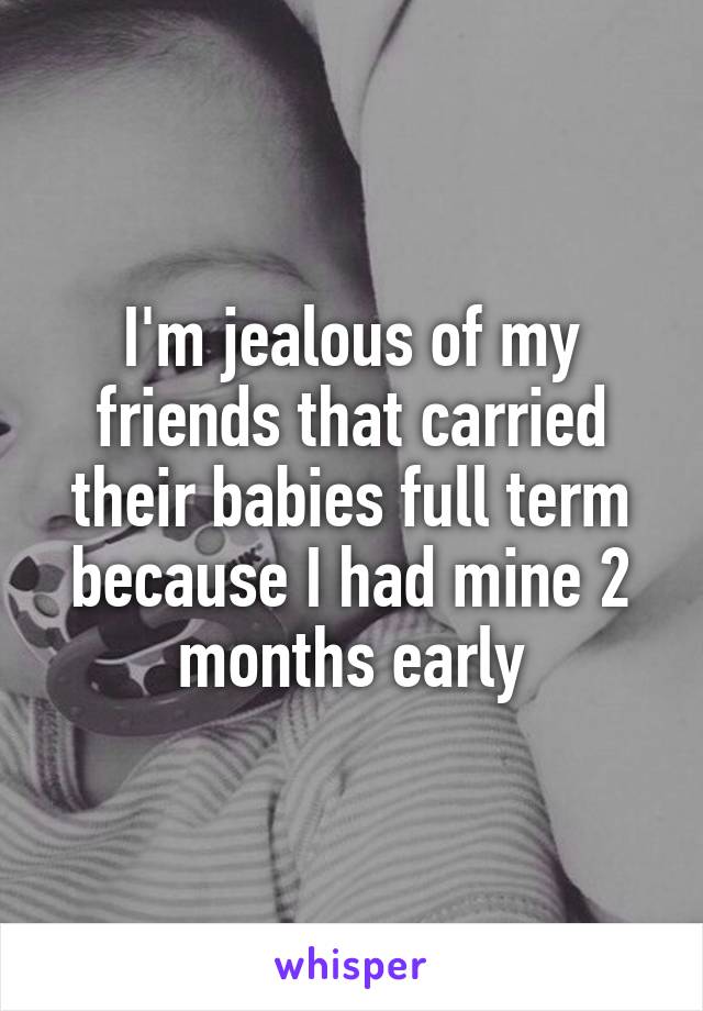 I'm jealous of my friends that carried their babies full term because I had mine 2 months early