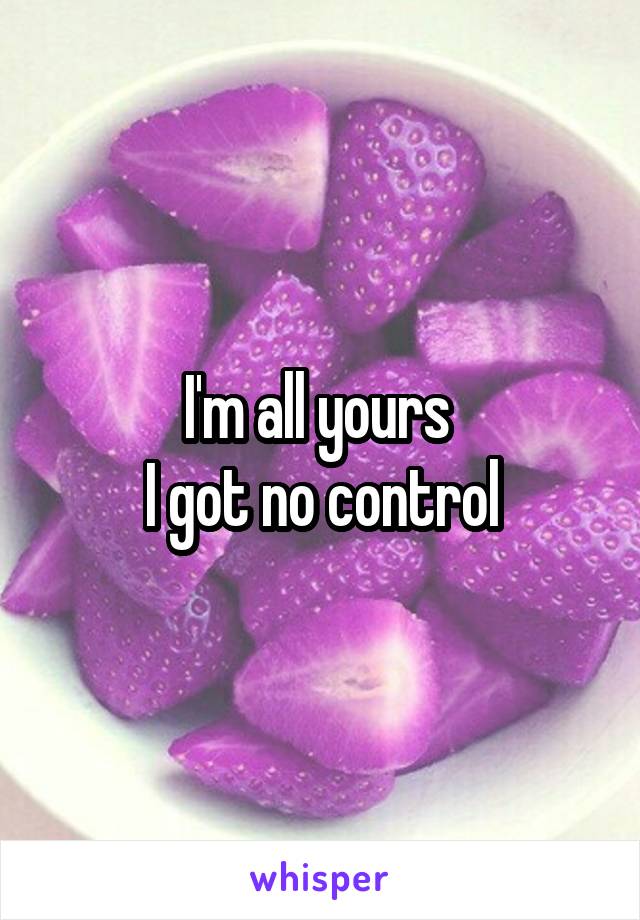 I'm all yours 
I got no control