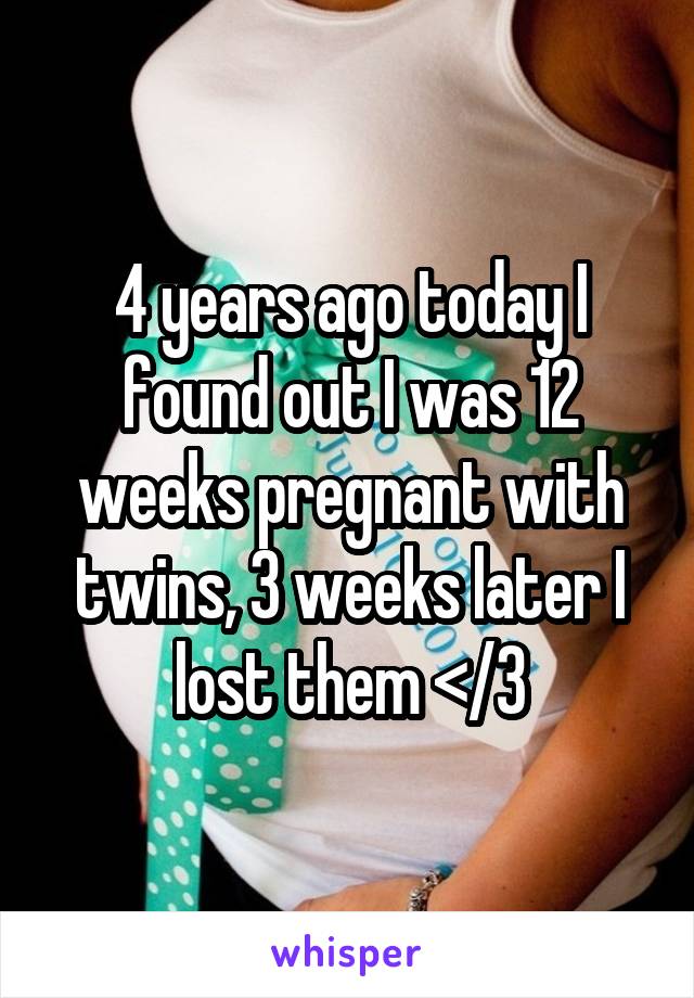 4 years ago today I found out I was 12 weeks pregnant with twins, 3 weeks later I lost them </3