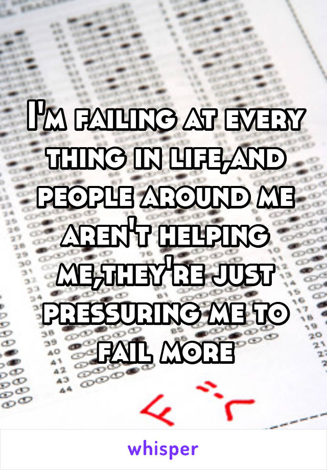 I'm failing at every thing in life,and people around me aren't helping me,they're just pressuring me to fail more