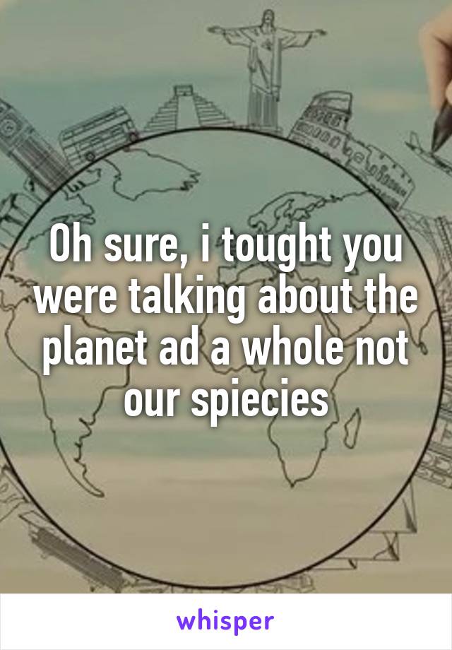 Oh sure, i tought you were talking about the planet ad a whole not our spiecies