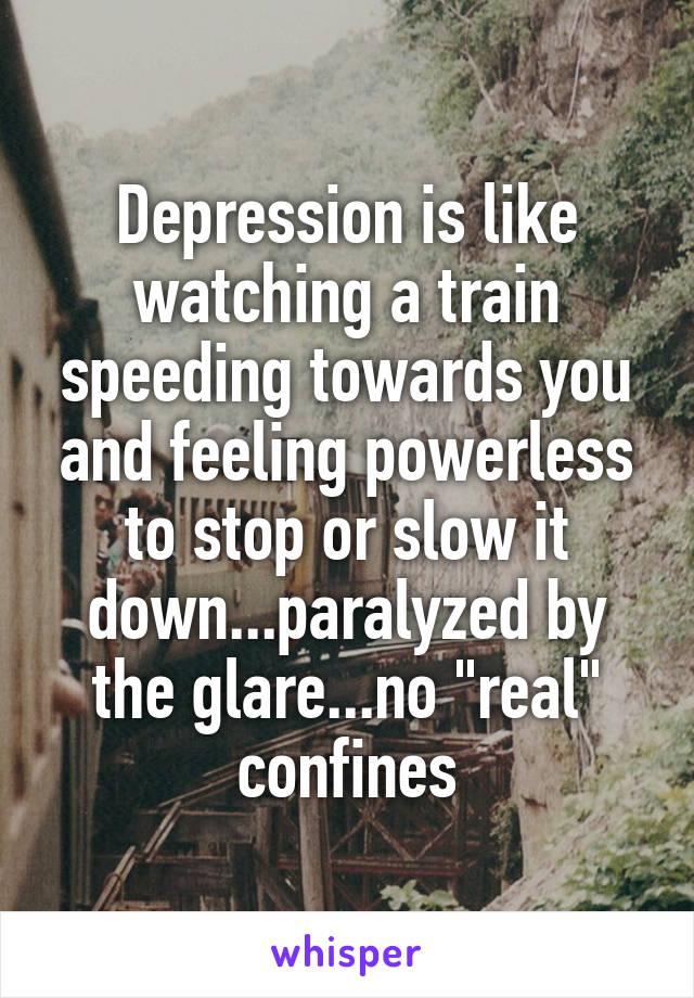 Depression is like watching a train speeding towards you and feeling powerless to stop or slow it down...paralyzed by the glare...no "real" confines