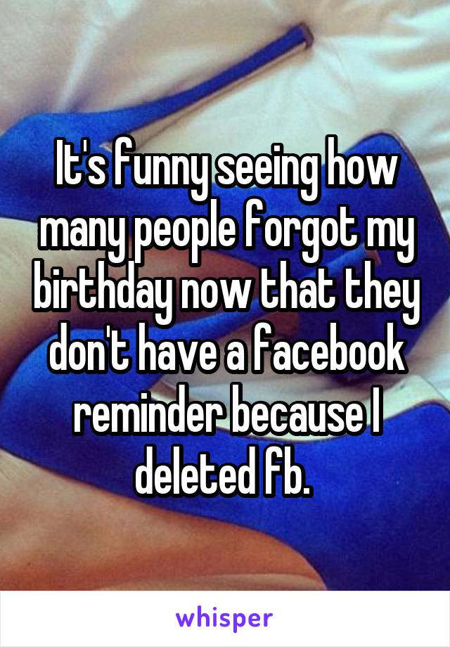 It's funny seeing how many people forgot my birthday now that they don't have a facebook reminder because I deleted fb. 