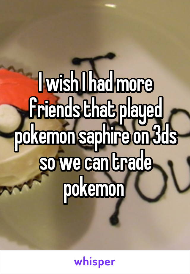 I wish I had more friends that played pokemon saphire on 3ds so we can trade pokemon 