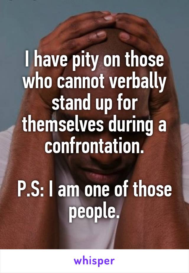 I have pity on those who cannot verbally stand up for themselves during a confrontation.

P.S: I am one of those people.