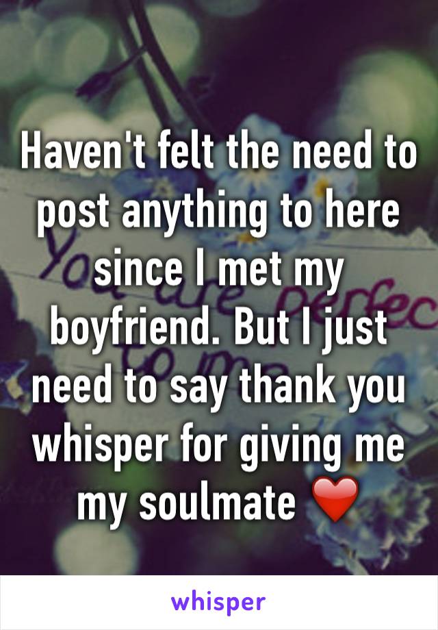 Haven't felt the need to post anything to here since I met my boyfriend. But I just need to say thank you whisper for giving me my soulmate ❤️