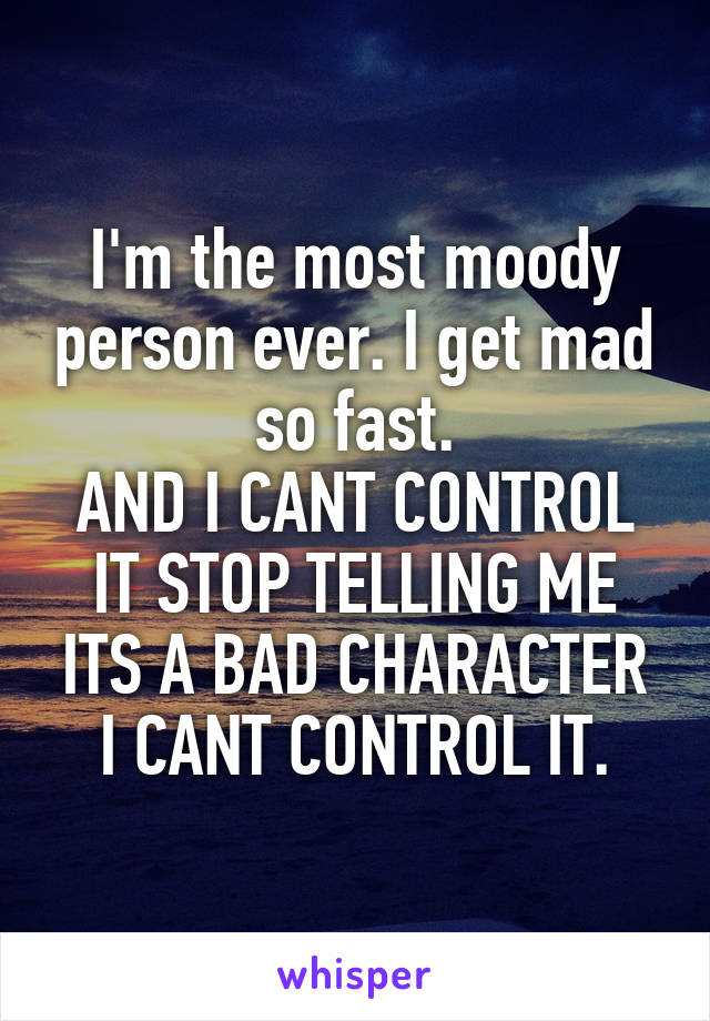 I'm the most moody person ever. I get mad so fast.
AND I CANT CONTROL IT STOP TELLING ME ITS A BAD CHARACTER I CANT CONTROL IT.