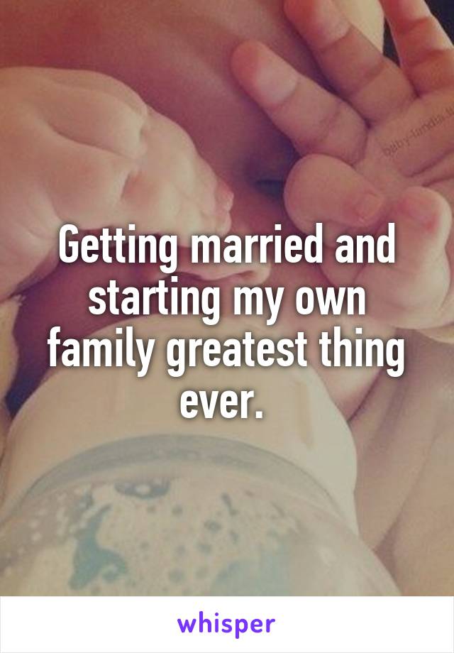 Getting married and starting my own family greatest thing ever. 