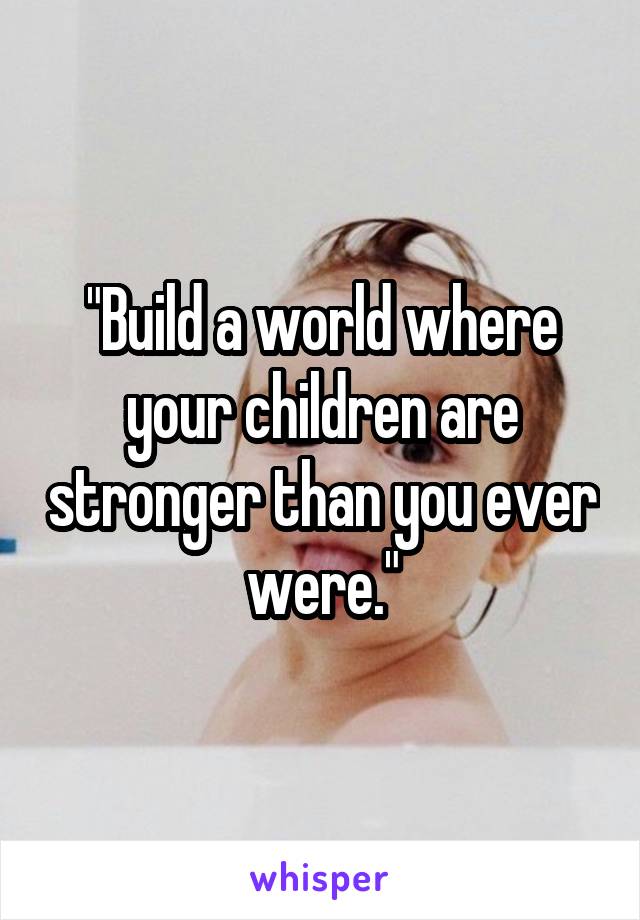 "Build a world where your children are stronger than you ever were."