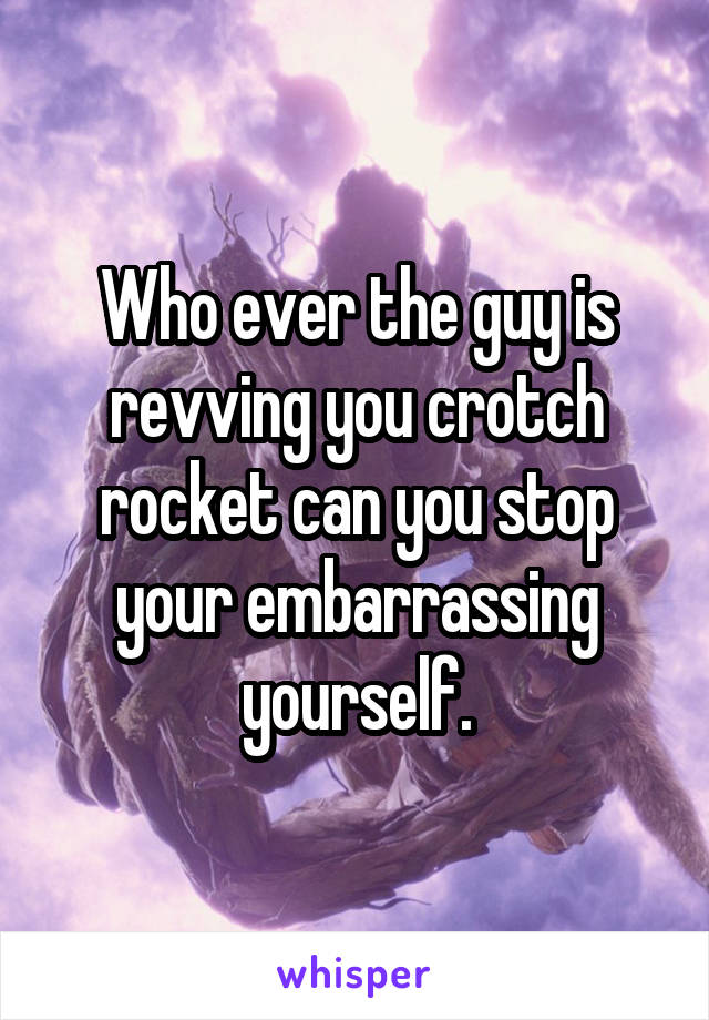 Who ever the guy is revving you crotch rocket can you stop your embarrassing yourself.