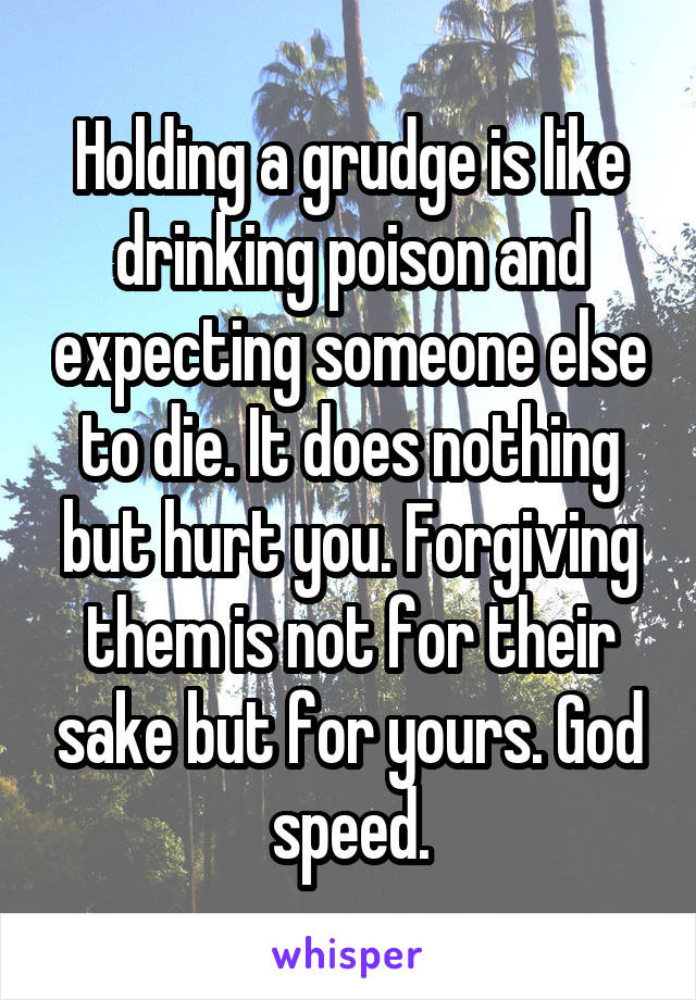 Holding a grudge is like drinking poison and expecting someone else to die. It does nothing but hurt you. Forgiving them is not for their sake but for yours. God speed.