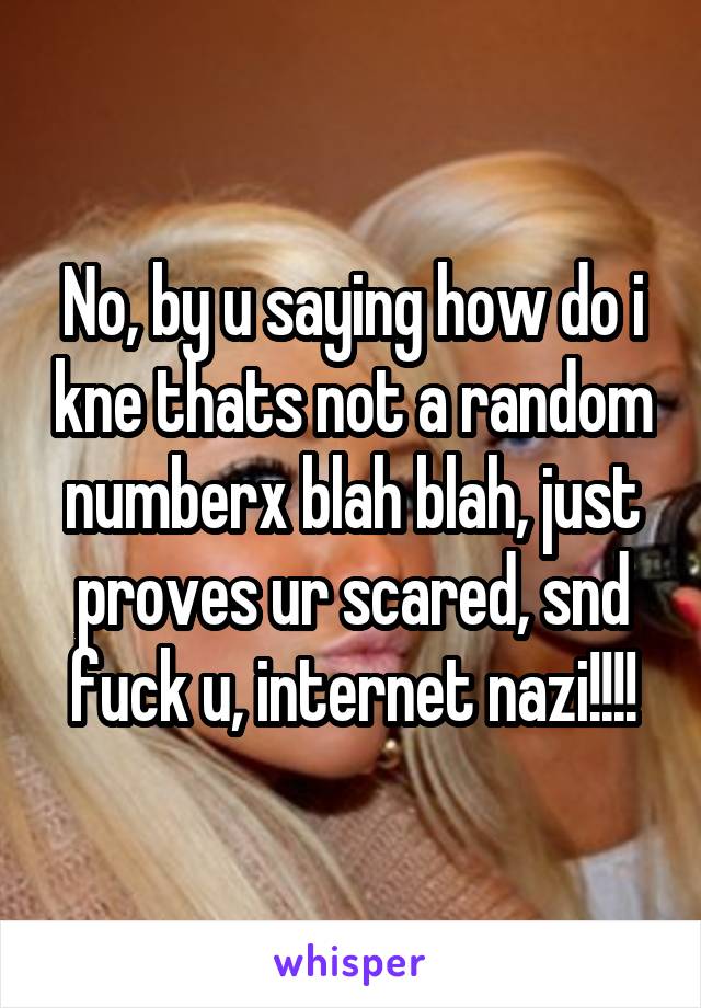 No, by u saying how do i kne thats not a random numberx blah blah, just proves ur scared, snd fuck u, internet nazi!!!!