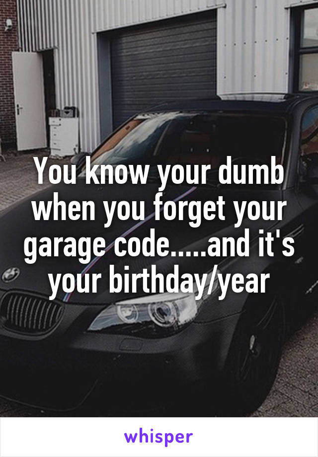 You know your dumb when you forget your garage code.....and it's your birthday/year