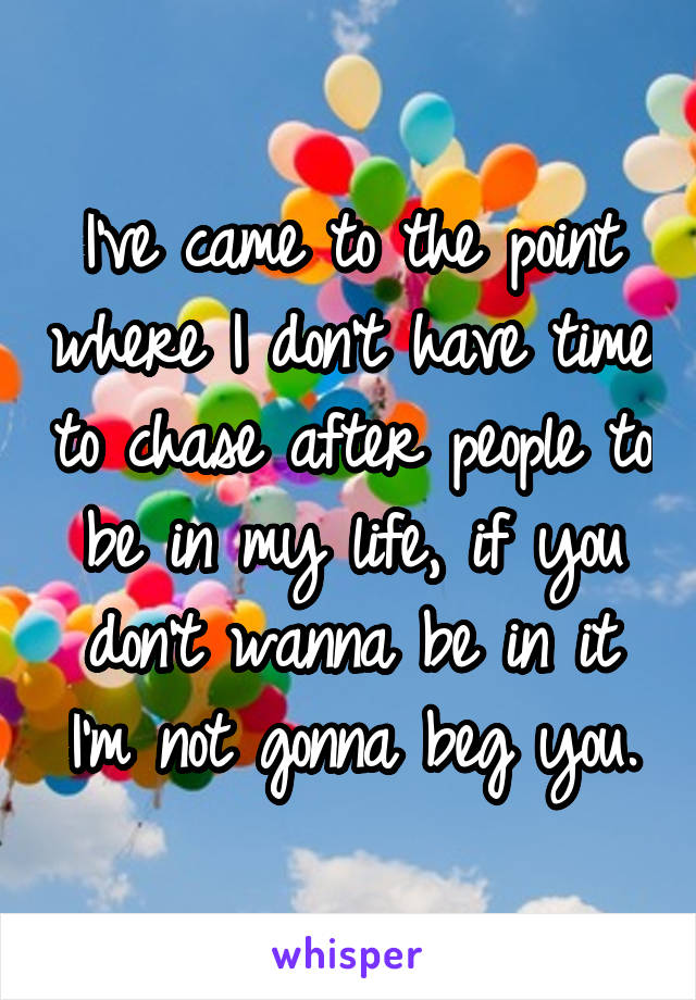 I've came to the point where I don't have time to chase after people to be in my life, if you don't wanna be in it I'm not gonna beg you.