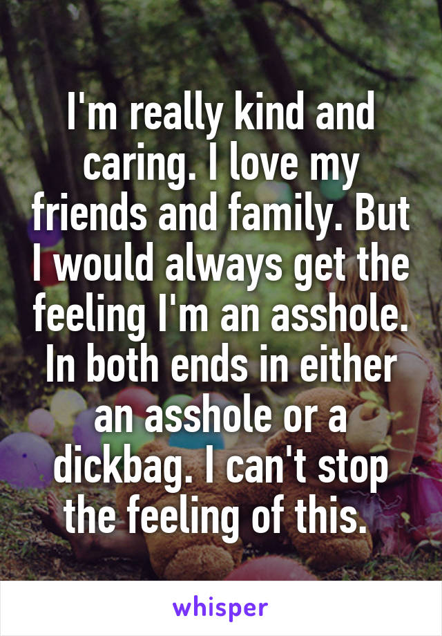 I'm really kind and caring. I love my friends and family. But I would always get the feeling I'm an asshole. In both ends in either an asshole or a dickbag. I can't stop the feeling of this. 