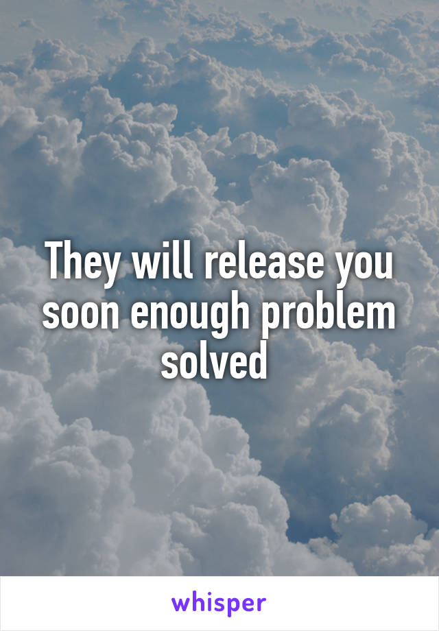 They will release you soon enough problem solved 