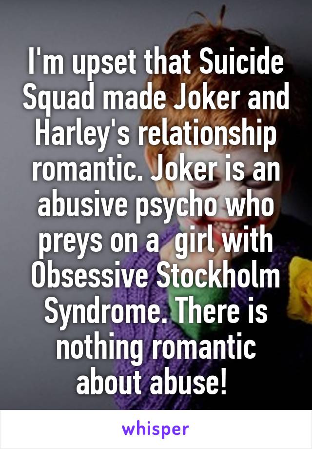 I'm upset that Suicide Squad made Joker and Harley's relationship romantic. Joker is an abusive psycho who preys on a  girl with Obsessive Stockholm Syndrome. There is nothing romantic about abuse! 