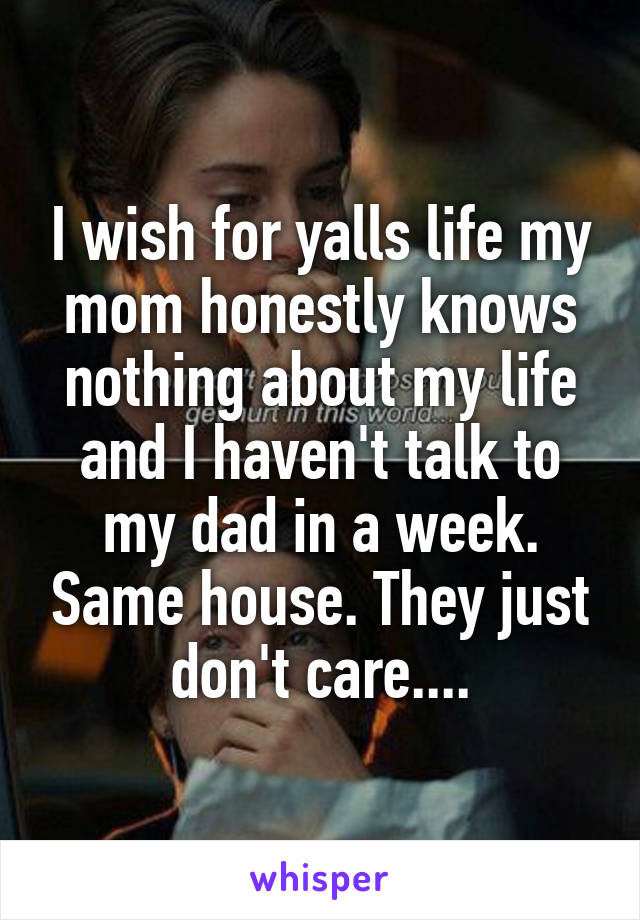 I wish for yalls life my mom honestly knows nothing about my life and I haven't talk to my dad in a week. Same house. They just don't care....